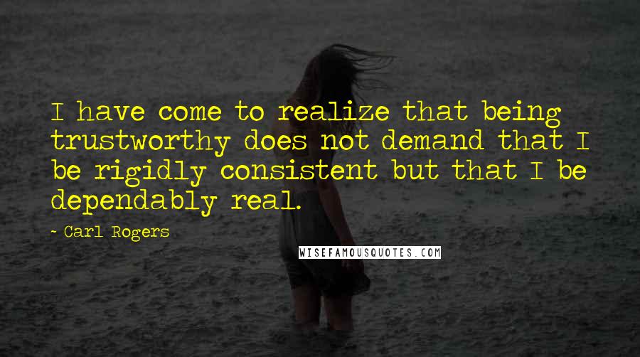 Carl Rogers Quotes: I have come to realize that being trustworthy does not demand that I be rigidly consistent but that I be dependably real.