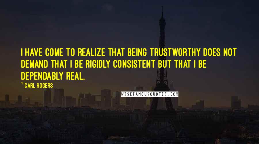 Carl Rogers Quotes: I have come to realize that being trustworthy does not demand that I be rigidly consistent but that I be dependably real.