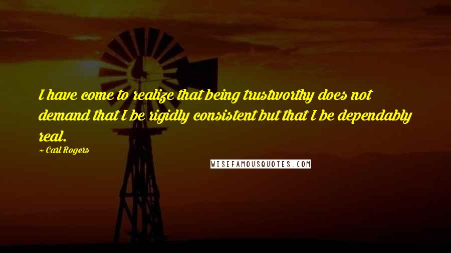 Carl Rogers Quotes: I have come to realize that being trustworthy does not demand that I be rigidly consistent but that I be dependably real.