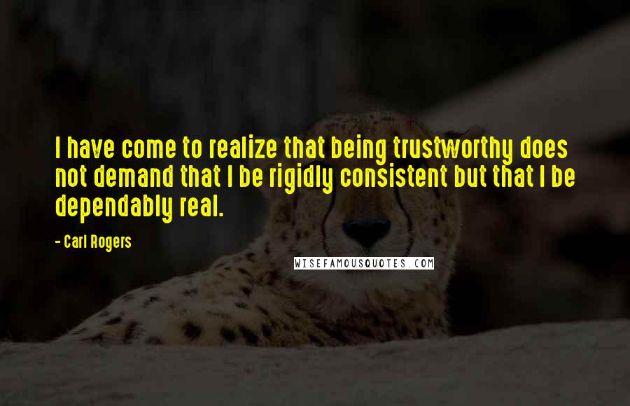 Carl Rogers Quotes: I have come to realize that being trustworthy does not demand that I be rigidly consistent but that I be dependably real.