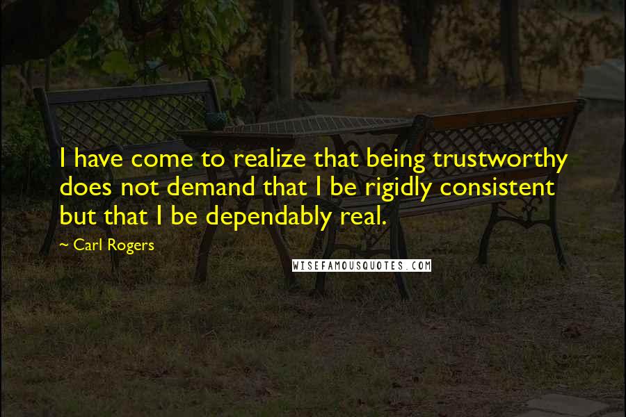 Carl Rogers Quotes: I have come to realize that being trustworthy does not demand that I be rigidly consistent but that I be dependably real.