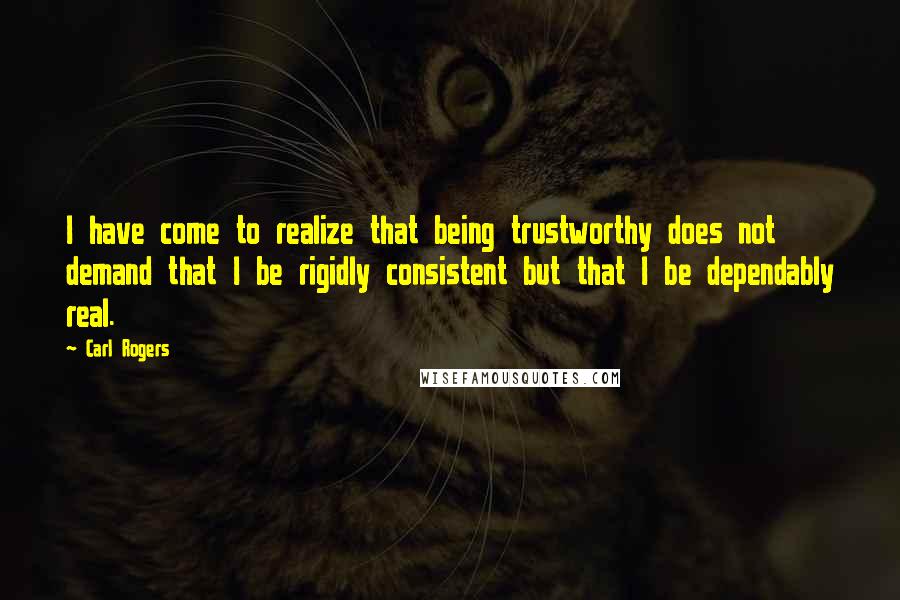 Carl Rogers Quotes: I have come to realize that being trustworthy does not demand that I be rigidly consistent but that I be dependably real.