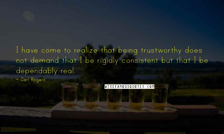 Carl Rogers Quotes: I have come to realize that being trustworthy does not demand that I be rigidly consistent but that I be dependably real.