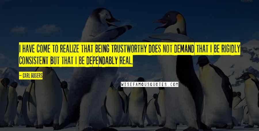 Carl Rogers Quotes: I have come to realize that being trustworthy does not demand that I be rigidly consistent but that I be dependably real.