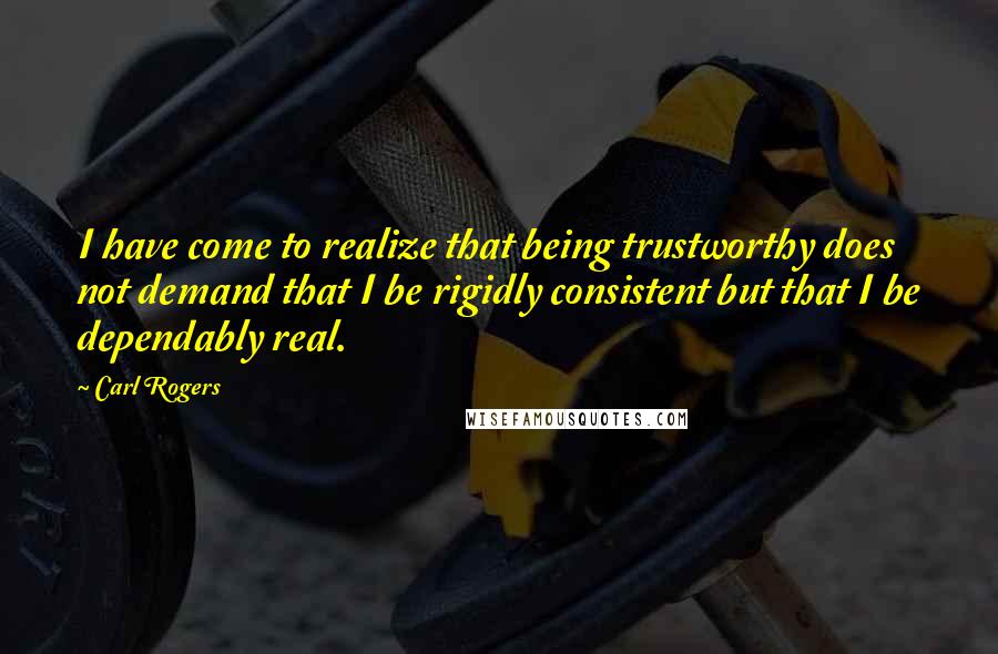 Carl Rogers Quotes: I have come to realize that being trustworthy does not demand that I be rigidly consistent but that I be dependably real.