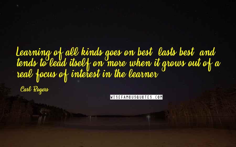 Carl Rogers Quotes: Learning of all kinds goes on best, lasts best, and tends to lead itself on more when it grows out of a real focus of interest in the learner.