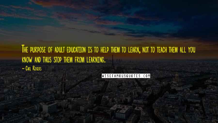 Carl Rogers Quotes: The purpose of adult education is to help them to learn, not to teach them all you know and thus stop them from learning.