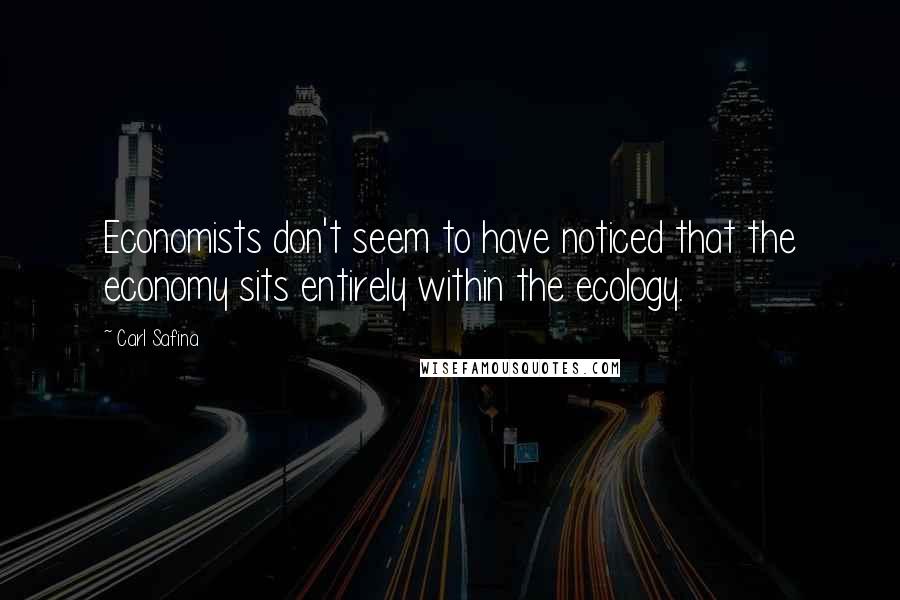 Carl Safina Quotes: Economists don't seem to have noticed that the economy sits entirely within the ecology.