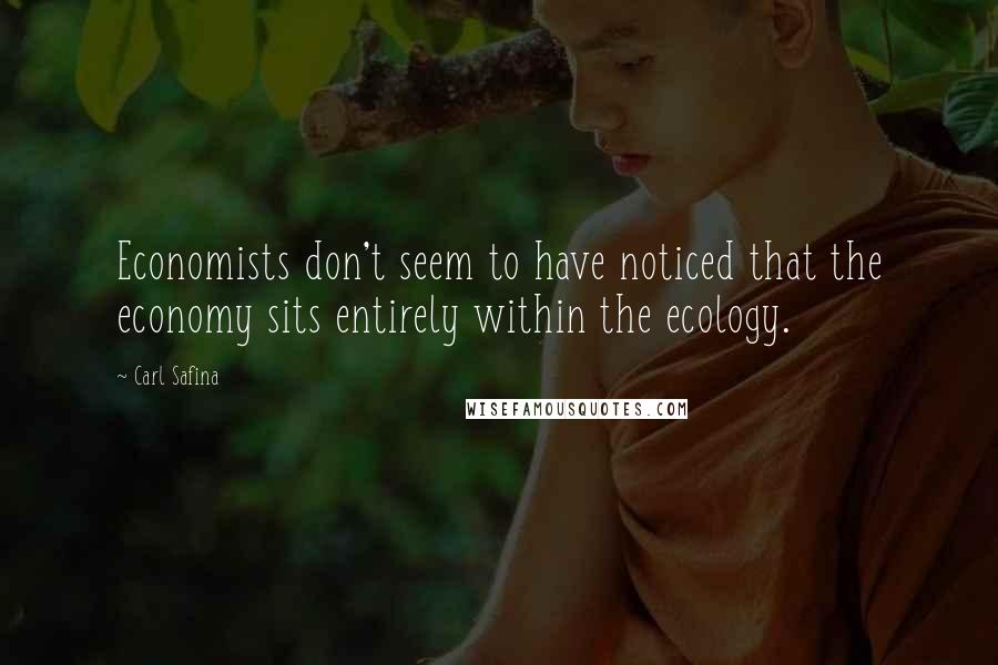 Carl Safina Quotes: Economists don't seem to have noticed that the economy sits entirely within the ecology.