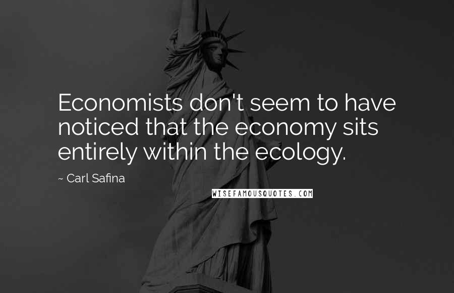 Carl Safina Quotes: Economists don't seem to have noticed that the economy sits entirely within the ecology.