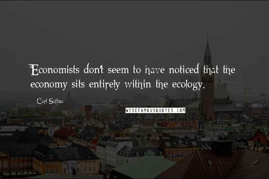 Carl Safina Quotes: Economists don't seem to have noticed that the economy sits entirely within the ecology.