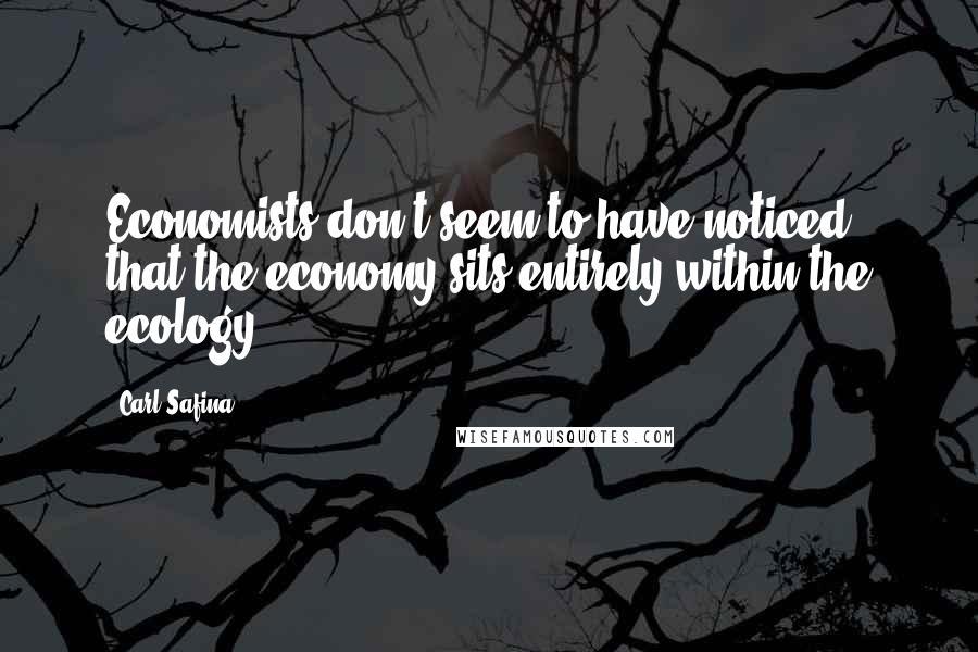 Carl Safina Quotes: Economists don't seem to have noticed that the economy sits entirely within the ecology.