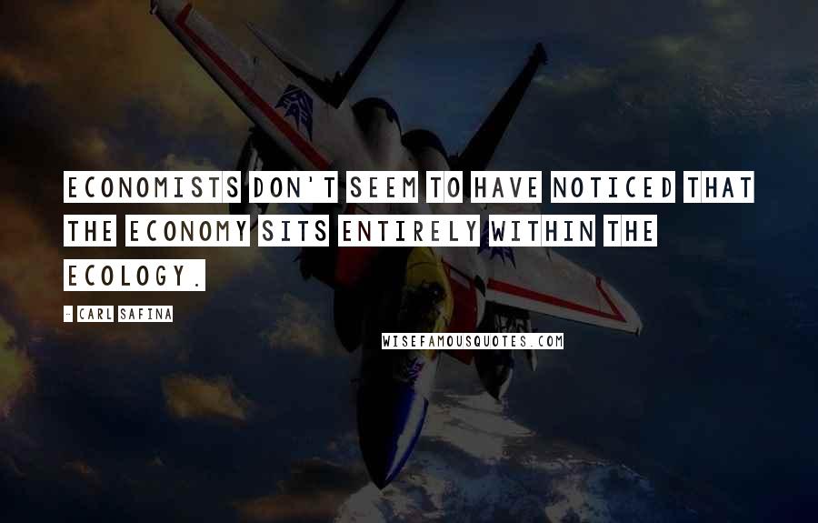 Carl Safina Quotes: Economists don't seem to have noticed that the economy sits entirely within the ecology.