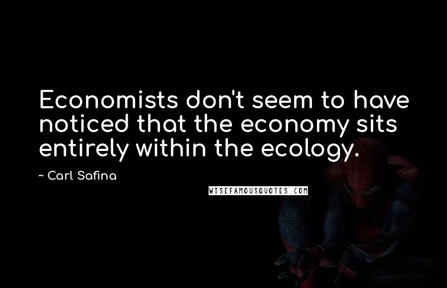 Carl Safina Quotes: Economists don't seem to have noticed that the economy sits entirely within the ecology.