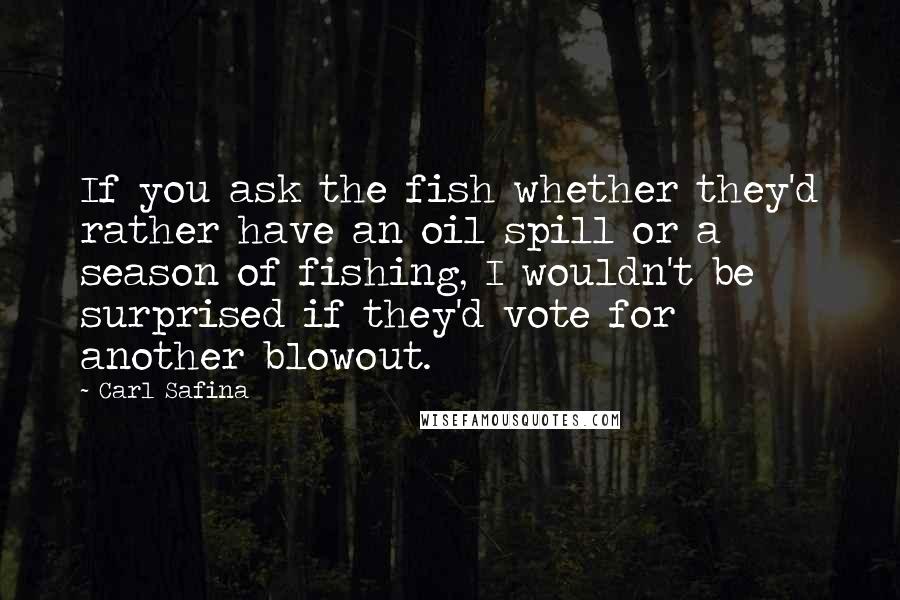 Carl Safina Quotes: If you ask the fish whether they'd rather have an oil spill or a season of fishing, I wouldn't be surprised if they'd vote for another blowout.