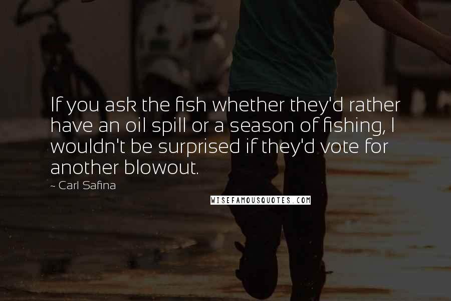 Carl Safina Quotes: If you ask the fish whether they'd rather have an oil spill or a season of fishing, I wouldn't be surprised if they'd vote for another blowout.