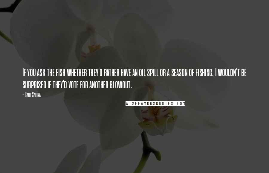 Carl Safina Quotes: If you ask the fish whether they'd rather have an oil spill or a season of fishing, I wouldn't be surprised if they'd vote for another blowout.