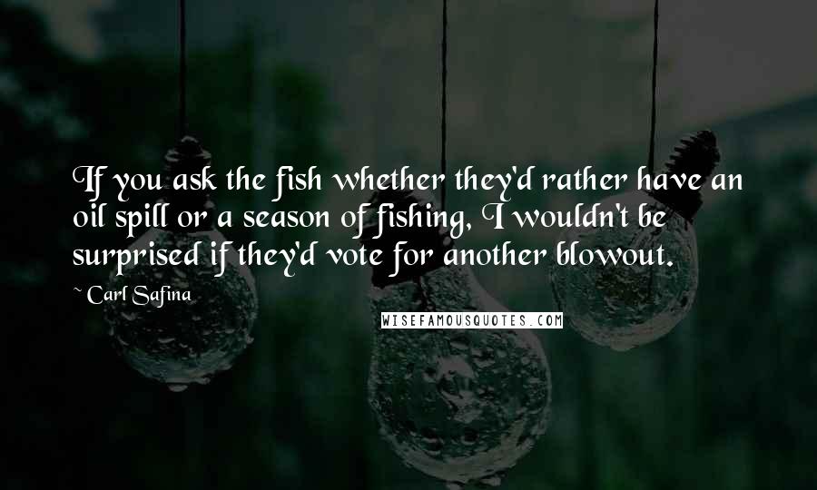 Carl Safina Quotes: If you ask the fish whether they'd rather have an oil spill or a season of fishing, I wouldn't be surprised if they'd vote for another blowout.