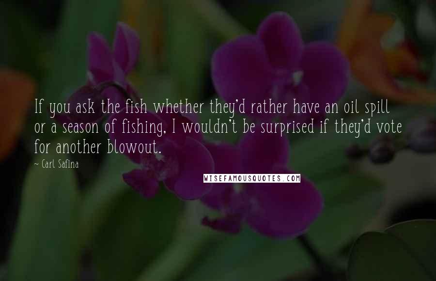 Carl Safina Quotes: If you ask the fish whether they'd rather have an oil spill or a season of fishing, I wouldn't be surprised if they'd vote for another blowout.