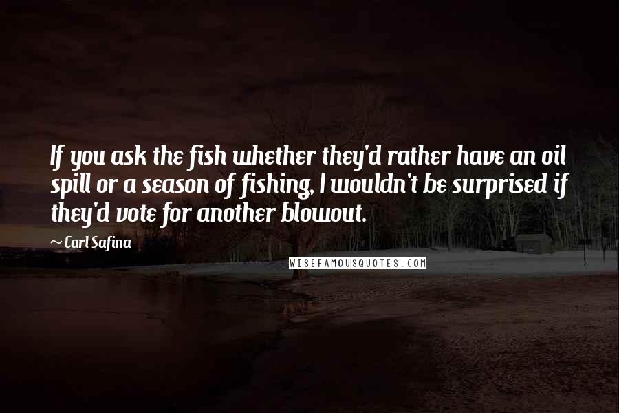 Carl Safina Quotes: If you ask the fish whether they'd rather have an oil spill or a season of fishing, I wouldn't be surprised if they'd vote for another blowout.