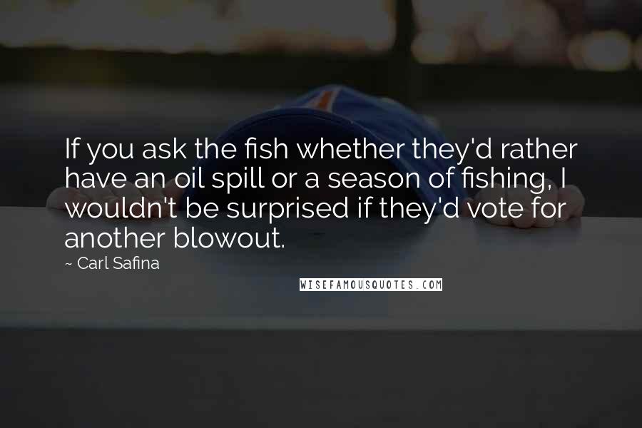 Carl Safina Quotes: If you ask the fish whether they'd rather have an oil spill or a season of fishing, I wouldn't be surprised if they'd vote for another blowout.