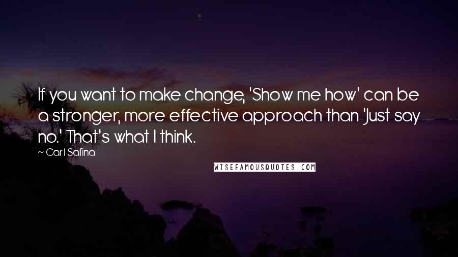 Carl Safina Quotes: If you want to make change, 'Show me how' can be a stronger, more effective approach than 'Just say no.' That's what I think.