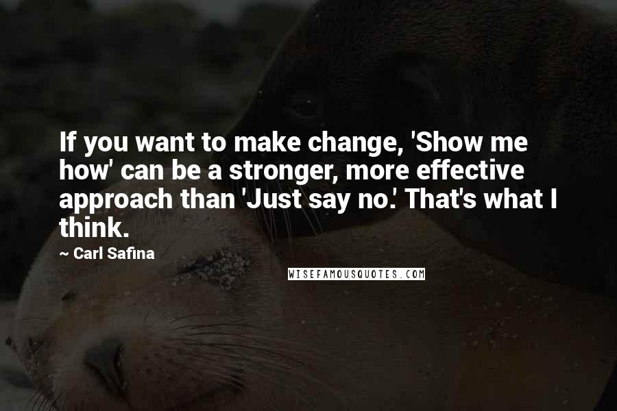 Carl Safina Quotes: If you want to make change, 'Show me how' can be a stronger, more effective approach than 'Just say no.' That's what I think.