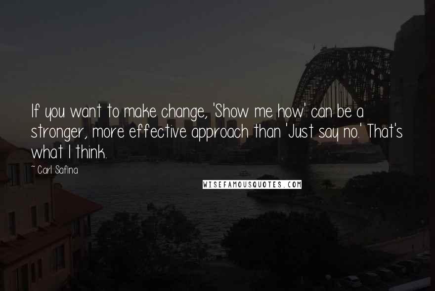 Carl Safina Quotes: If you want to make change, 'Show me how' can be a stronger, more effective approach than 'Just say no.' That's what I think.