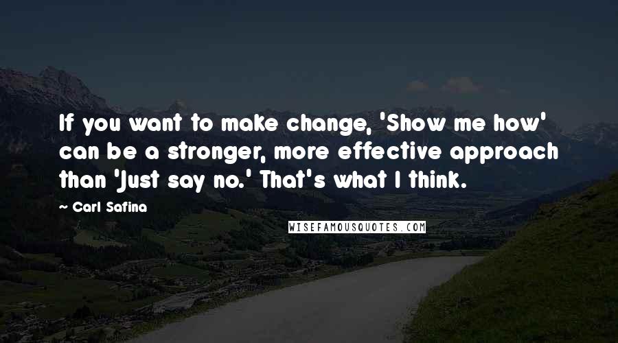 Carl Safina Quotes: If you want to make change, 'Show me how' can be a stronger, more effective approach than 'Just say no.' That's what I think.