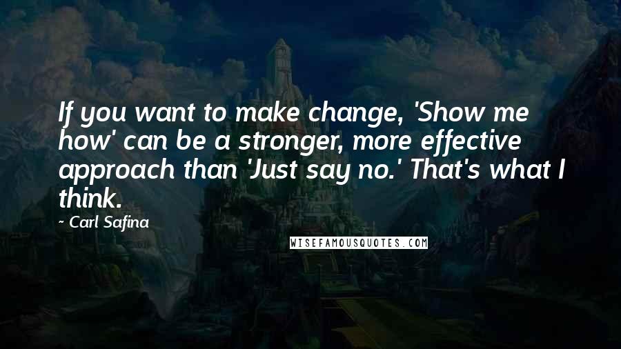 Carl Safina Quotes: If you want to make change, 'Show me how' can be a stronger, more effective approach than 'Just say no.' That's what I think.