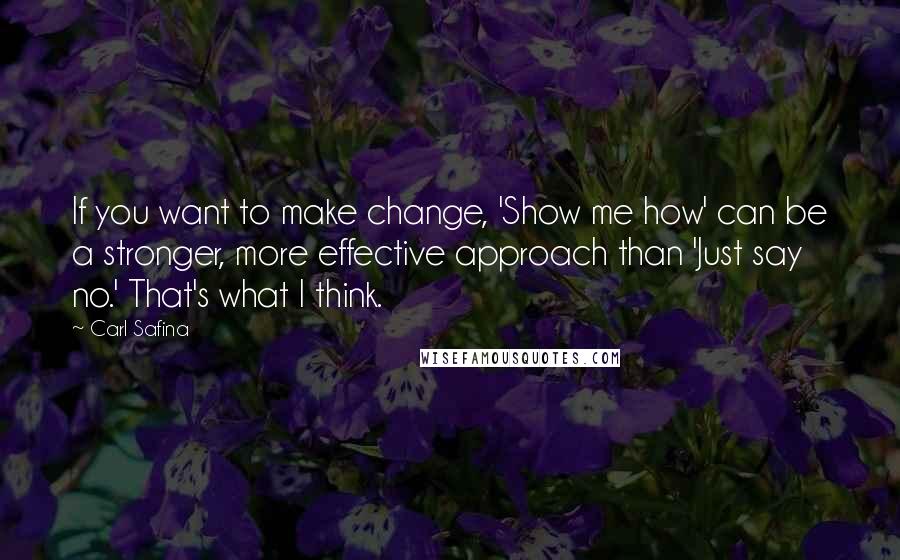 Carl Safina Quotes: If you want to make change, 'Show me how' can be a stronger, more effective approach than 'Just say no.' That's what I think.