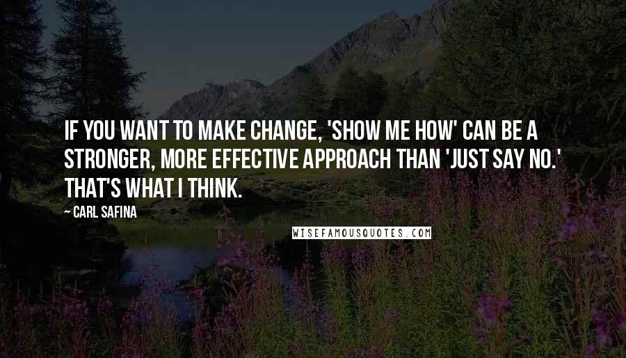 Carl Safina Quotes: If you want to make change, 'Show me how' can be a stronger, more effective approach than 'Just say no.' That's what I think.