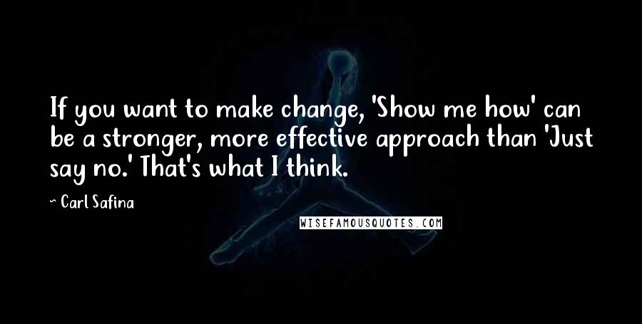 Carl Safina Quotes: If you want to make change, 'Show me how' can be a stronger, more effective approach than 'Just say no.' That's what I think.