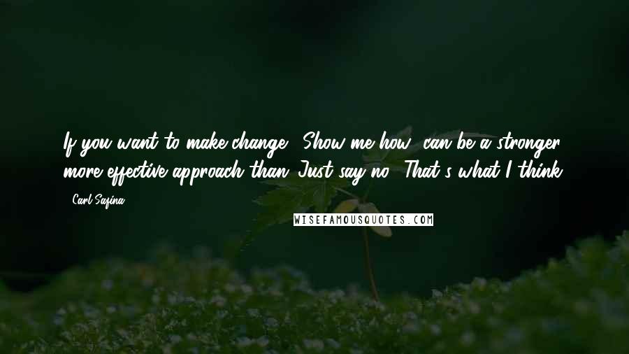 Carl Safina Quotes: If you want to make change, 'Show me how' can be a stronger, more effective approach than 'Just say no.' That's what I think.