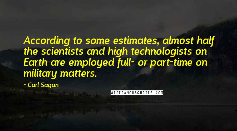 Carl Sagan Quotes: According to some estimates, almost half the scientists and high technologists on Earth are employed full- or part-time on military matters.