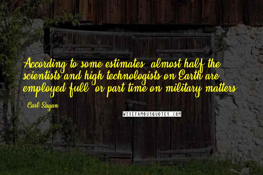 Carl Sagan Quotes: According to some estimates, almost half the scientists and high technologists on Earth are employed full- or part-time on military matters.