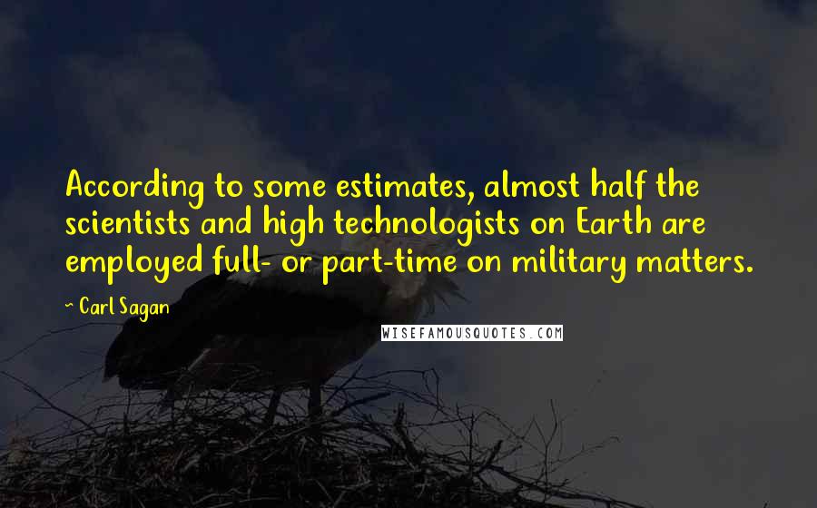 Carl Sagan Quotes: According to some estimates, almost half the scientists and high technologists on Earth are employed full- or part-time on military matters.