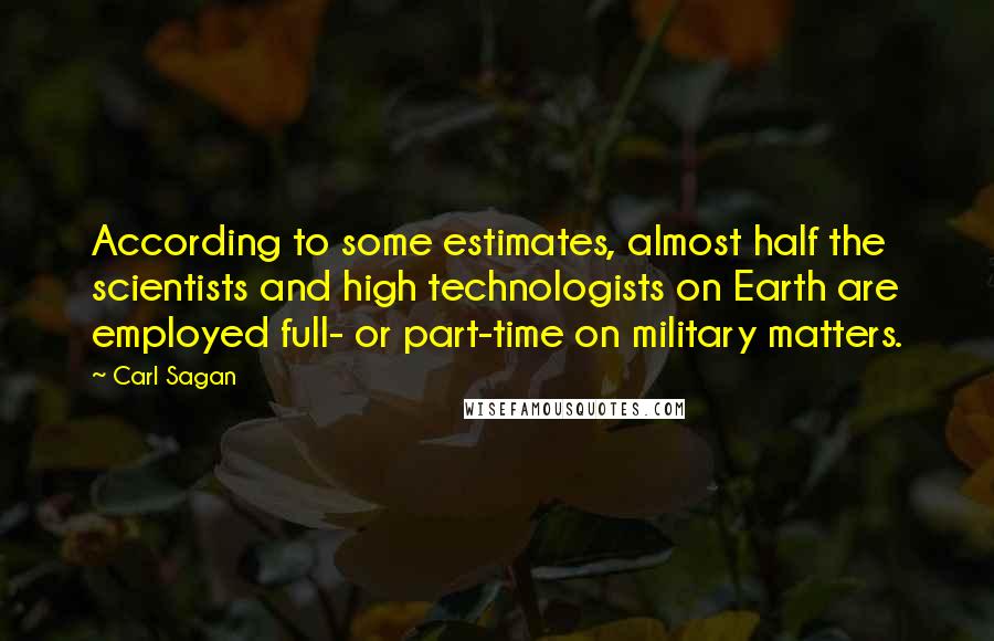 Carl Sagan Quotes: According to some estimates, almost half the scientists and high technologists on Earth are employed full- or part-time on military matters.