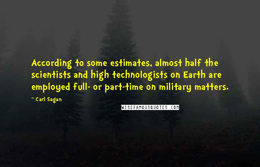 Carl Sagan Quotes: According to some estimates, almost half the scientists and high technologists on Earth are employed full- or part-time on military matters.