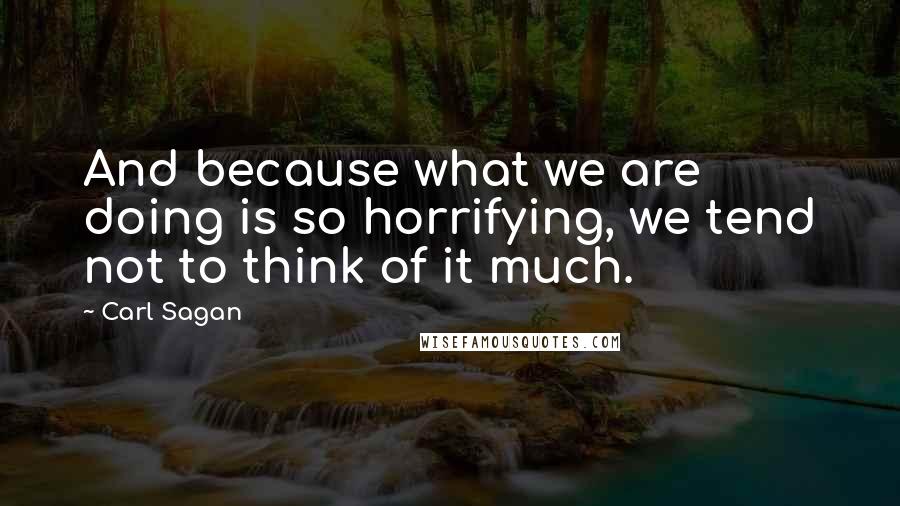 Carl Sagan Quotes: And because what we are doing is so horrifying, we tend not to think of it much.