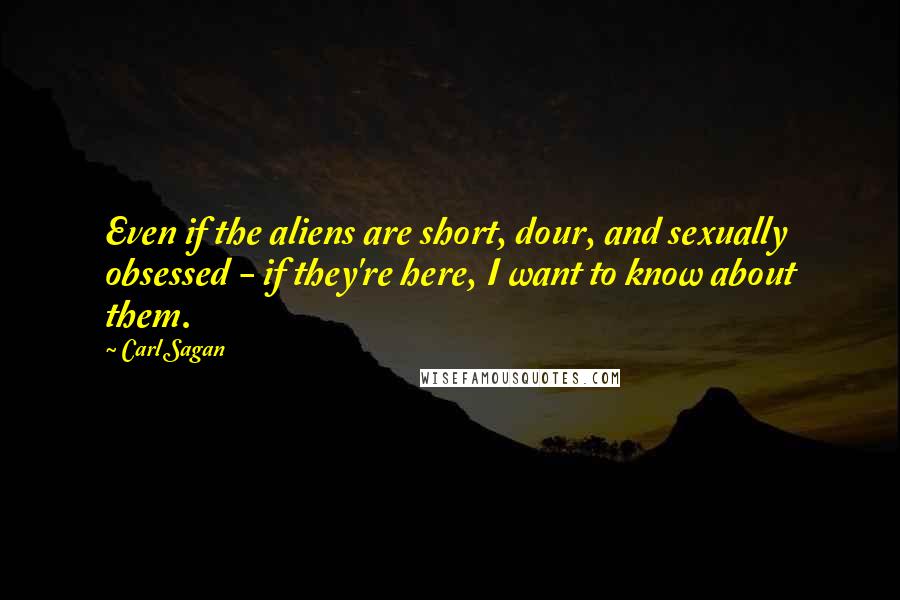 Carl Sagan Quotes: Even if the aliens are short, dour, and sexually obsessed - if they're here, I want to know about them.