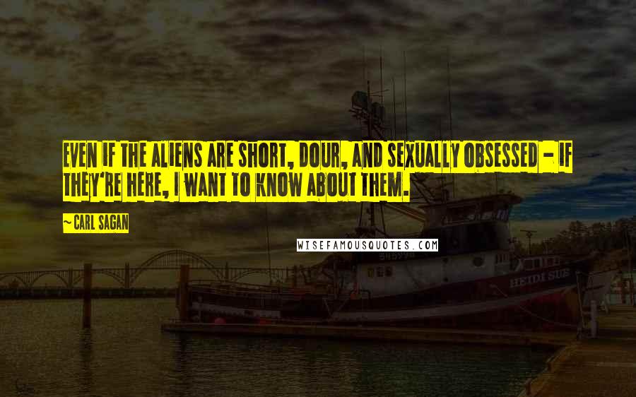 Carl Sagan Quotes: Even if the aliens are short, dour, and sexually obsessed - if they're here, I want to know about them.