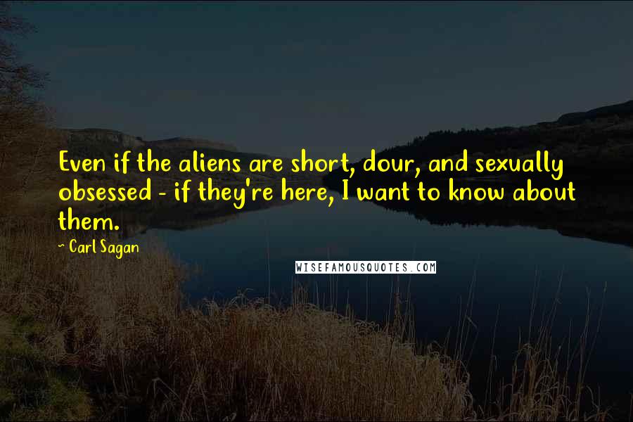 Carl Sagan Quotes: Even if the aliens are short, dour, and sexually obsessed - if they're here, I want to know about them.