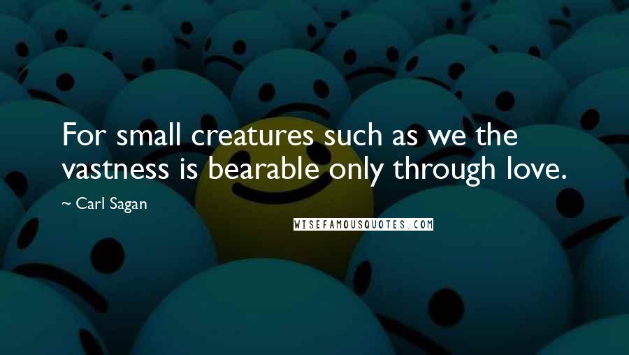 Carl Sagan Quotes: For small creatures such as we the vastness is bearable only through love.
