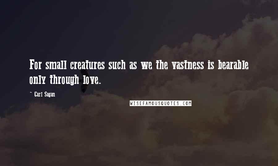 Carl Sagan Quotes: For small creatures such as we the vastness is bearable only through love.