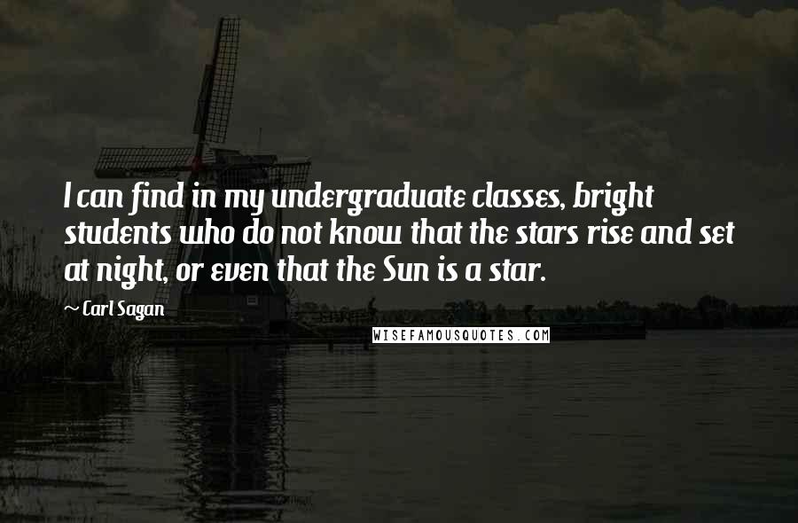 Carl Sagan Quotes: I can find in my undergraduate classes, bright students who do not know that the stars rise and set at night, or even that the Sun is a star.