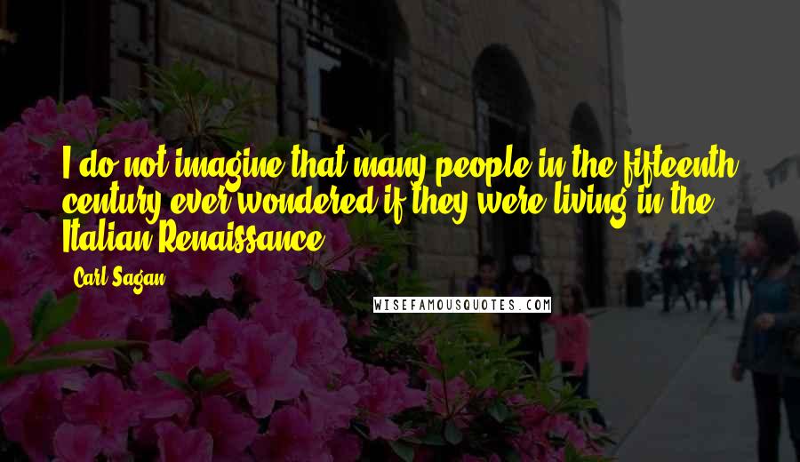 Carl Sagan Quotes: I do not imagine that many people in the fifteenth century ever wondered if they were living in the Italian Renaissance.