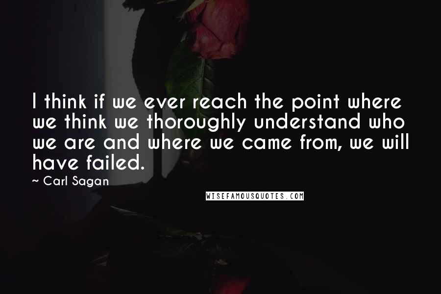 Carl Sagan Quotes: I think if we ever reach the point where we think we thoroughly understand who we are and where we came from, we will have failed.