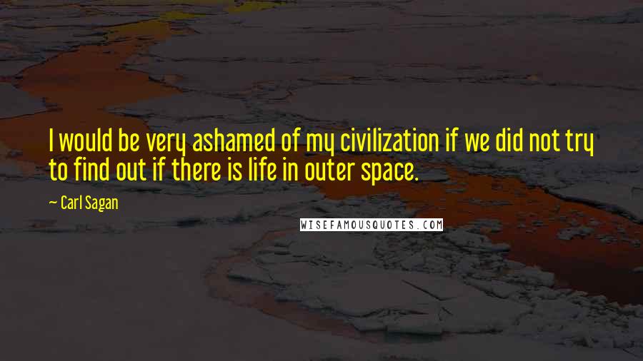 Carl Sagan Quotes: I would be very ashamed of my civilization if we did not try to find out if there is life in outer space.