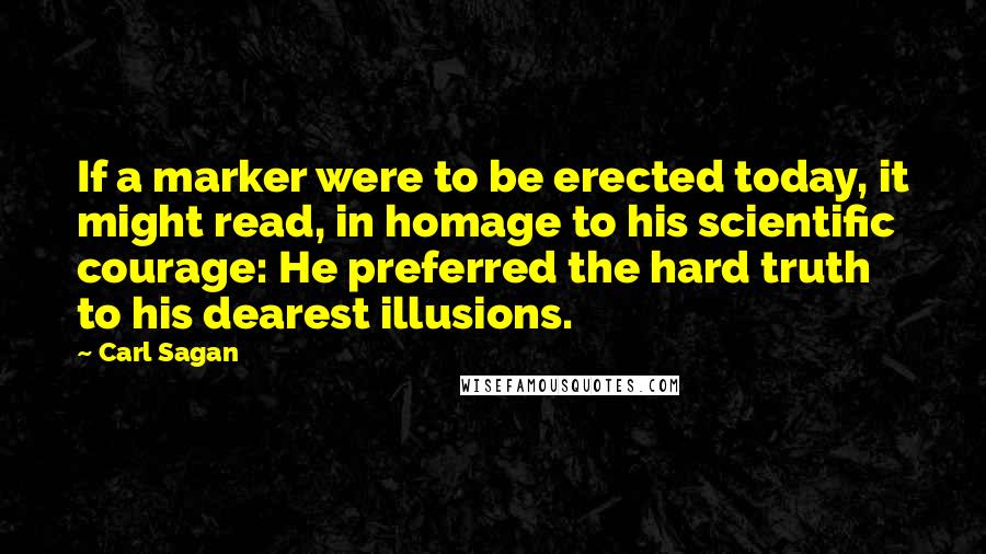 Carl Sagan Quotes: If a marker were to be erected today, it might read, in homage to his scientific courage: He preferred the hard truth to his dearest illusions.